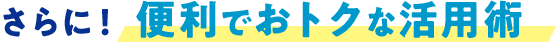 さらに！ 便利でおトクな活用術