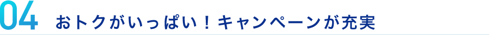 04 おトクがいっぱい！キャンペーンが充実