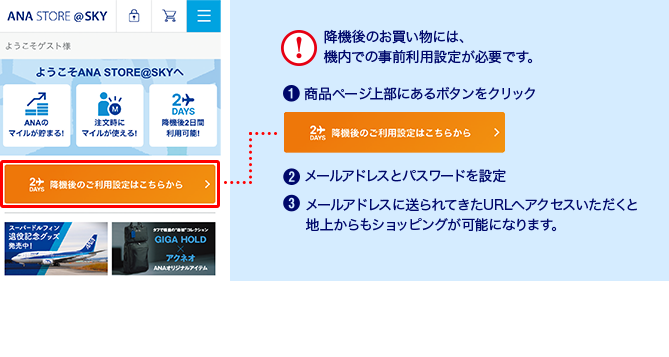 降機後のお買い物には、機内での事前利用設定が必要です ①商品ページ上部にあるボタンをクリック ②メールアドレスとパスワードを設定 ③メールアドレスに送られてきたURLへアクセスいただくと地上からもショッピングが可能になります ※機材によりポータル画面のデザインが異なります。※一部機材ではご利用いただけません。※画像はイメージです。