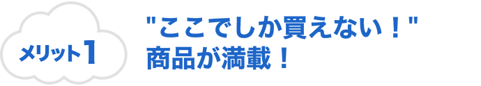 メリット1 ”ここでしか買えない！”商品が満載！