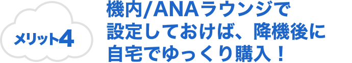 メリット4 機内/ANAラウンジで設定しておけば、降機後に自宅でゆっくり購入！