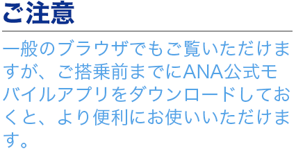 ご注意 一般のブラウザでもご覧いただけますが、ご搭乗前までにANA公式モバイルアプリをダウンロードしておくと、より便利にお使いいただけます。