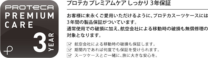 プロテカ プレミアムケア しっかり3年保証 お客様に末永くご愛用いただけるように、プロテカスーツケースには3年間の製品保証がついています。通常使用での破損に加え、航空会社による移動時の破損も無償修理の対象となります。航空会社による移動時の破損も保証します。期間内であれば何度でも保証を受けられます。スーツケースとご一緒に、旅に大きな安心を。