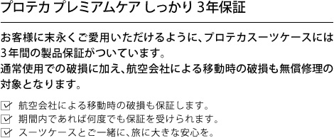 プロテカ プレミアムケア しっかり3年保証 お客様に末永くご愛用いただけるように、プロテカスーツケースには3年間の製品保証がついています。通常使用での破損に加え、航空会社による移動時の破損も無償修理の対象となります。航空会社による移動時の破損も保証します。期間内であれば何度でも保証を受けられます。スーツケースとご一緒に、旅に大きな安心を。