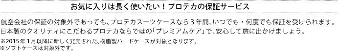 お気に入りは長く使いたい！プロテカの保証サービス 航空会社の保証の対象外であっても、プロテカスーツケースなら3年間、いつでも・何度でも保証を受けられます。日本製のクオリティにこだわるプロテカならではの「プレミアムケア」で、安心して旅に出かけましょう。※2015年1月以降に新しく発売された、樹脂製ハードケースが対象となります。※ソフトケースは対象外です。