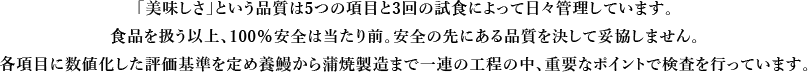 「美味しさ」という品質は5つの項目と3回の試食によって日々管理しています。食品を扱う以上、100％安全は当たり前。安全の先にある品質を決して妥協しません。各項目に数値化した評価基準を定め養鰻から蒲焼製造まで一連の工程の中、重要なポイントで検査を行っています。