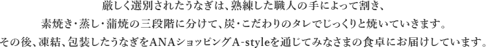 厳しく選別されたうなぎは、熟練した職人の手によって割き、素焼き・蒸し・蒲焼の三段階に分けて、炭・こだわりのタレでじっくりと焼いていきます。その後、凍結、包装したうなぎをANAショッピングA-styleを通じてみなさまの食卓にお届けしています。