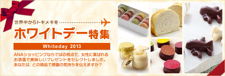 世界中からトキメキをホワイトデー特集 Whiteday 2013　ANAショッピングならではの視点で、女性に喜ばれるお洒落で美味しいプレゼントをセレクトしました。あなたは、どの商品で感謝の気持ちを伝えますか？
