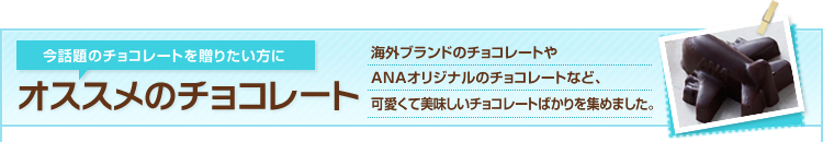 今話題のチョコレートを贈りたい方にオススメのチョコレート 海外ブランドのチョコレートやANAオリジナルのチョコレートなど、可愛くて美味しいチョコレートばかりを集めました。
