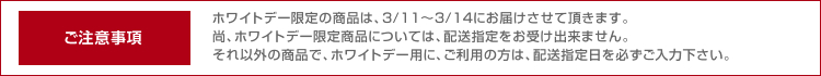 ご注意事項 ホワイトデー限定の商品は、3/11～3/14にお届けさせて頂きます。尚、ホワイトデー限定商品については、配送指定をお受け出来ません。それ以外の商品で、ホワイトデー用に、ご利用の方は、配送指定日を必ずご入力下さい。
